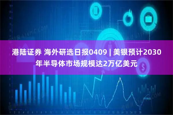 港陆证券 海外研选日报0409 | 美银预计2030年半导体市场规模达2万亿美元