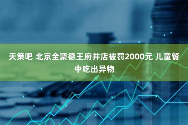天策吧 北京全聚德王府井店被罚2000元 儿童餐中吃出异物